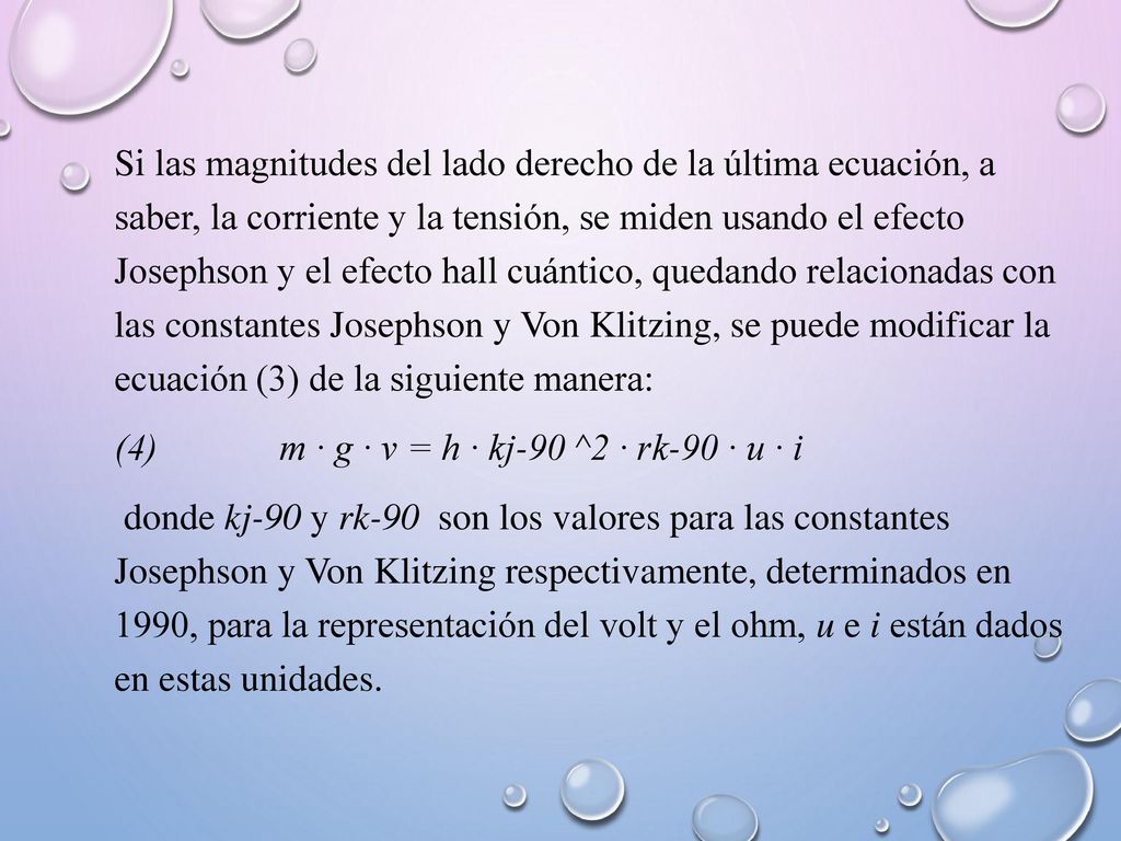 Si las magnitudes del lado derecho de la última ecuación, a saber, la corriente y la tensión, se miden usando el efecto Josephson y el efecto hall cuántico, quedando relacionadas con las constantes Josephson y Von Klitzing, se puede modificar la ecuación (3) de la siguiente manera: (4) m · g · v = h · kj-90 ^2 · rk-90 · u · i donde kj-90 y rk-90 son los valores para las constantes Josephson y Von Klitzing respectivamente, determinados en 1990, para la representación del volt y el ohm, u e i están dados en estas unidades.