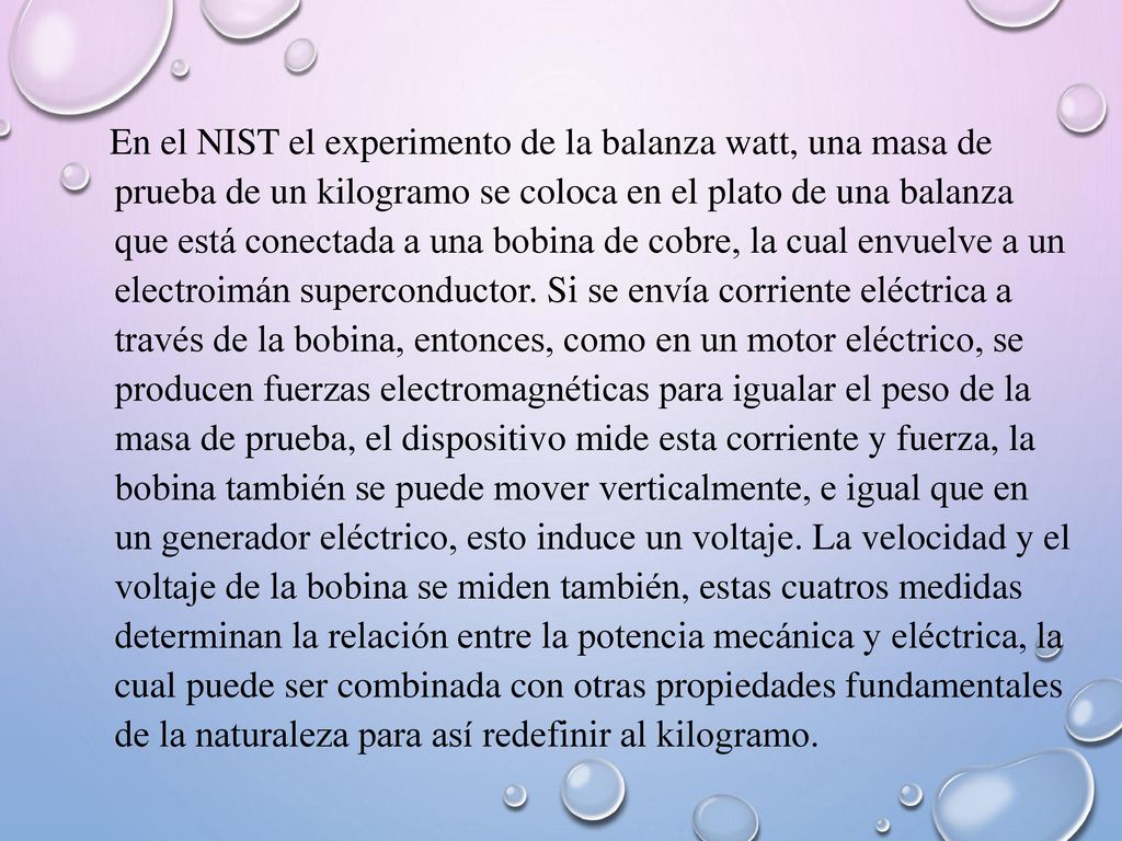 En el NIST el experimento de la balanza watt, una masa de prueba de un kilogramo se coloca en el plato de una balanza que está conectada a una bobina de cobre, la cual envuelve a un electroimán superconductor.