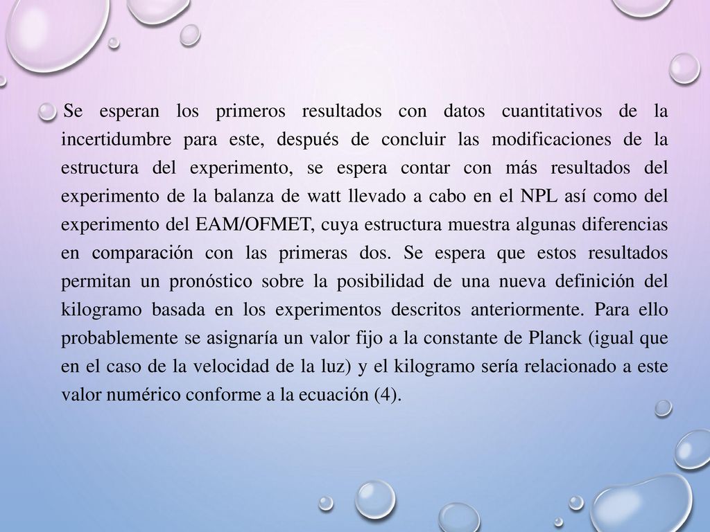 Se esperan los primeros resultados con datos cuantitativos de la incertidumbre para este, después de concluir las modificaciones de la estructura del experimento, se espera contar con más resultados del experimento de la balanza de watt llevado a cabo en el NPL así como del experimento del EAM/OFMET, cuya estructura muestra algunas diferencias en comparación con las primeras dos.
