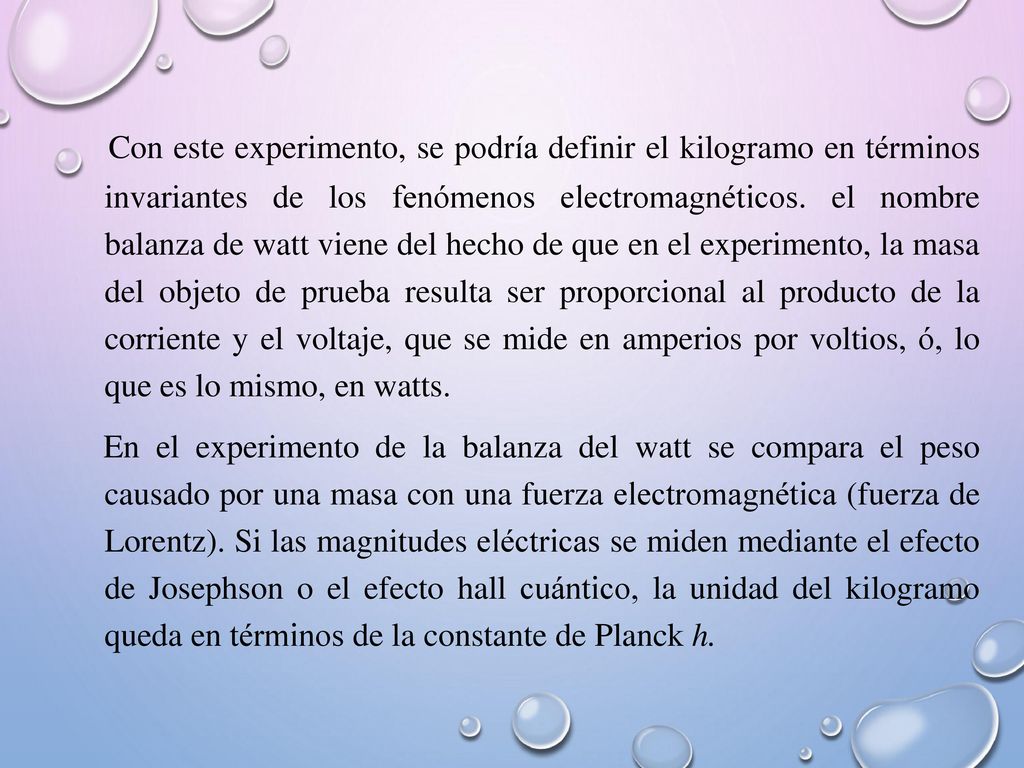 Con este experimento, se podría definir el kilogramo en términos invariantes de los fenómenos electromagnéticos. el nombre balanza de watt viene del hecho de que en el experimento, la masa del objeto de prueba resulta ser proporcional al producto de la corriente y el voltaje, que se mide en amperios por voltios, ó, lo que es lo mismo, en watts.