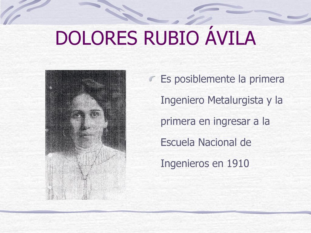 DOLORES RUBIO ÁVILA Es posiblemente la primera Ingeniero Metalurgista y la primera en ingresar a la Escuela Nacional de Ingenieros en