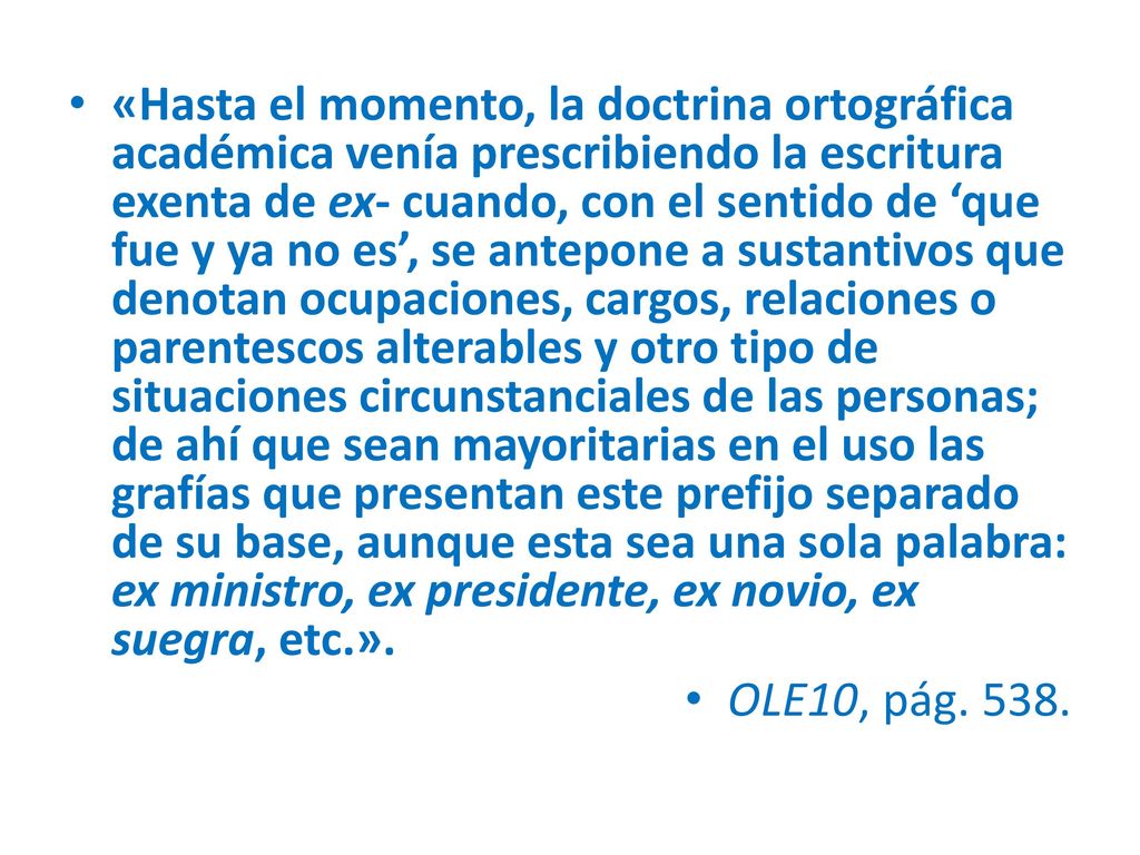 «Hasta el momento, la doctrina ortográfica académica venía prescribiendo la escritura exenta de ex- cuando, con el sentido de ‘que fue y ya no es’, se antepone a sustantivos que denotan ocupaciones, cargos, relaciones o parentescos alterables y otro tipo de situaciones circunstanciales de las personas; de ahí que sean mayoritarias en el uso las grafías que presentan este prefijo separado de su base, aunque esta sea una sola palabra: ex ministro, ex presidente, ex novio, ex suegra, etc.».