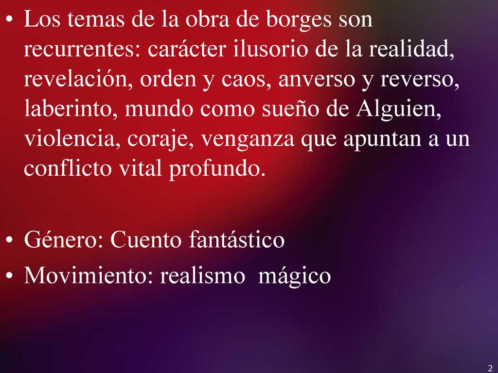 Los temas de la obra de borges son recurrentes: carácter ilusorio de la realidad, revelación, orden y caos, anverso y reverso, laberinto, mundo como sueño de Alguien, violencia, coraje, venganza que apuntan a un conflicto vital profundo.