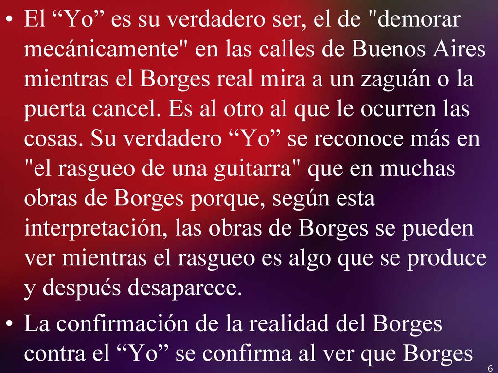 El Yo es su verdadero ser, el de demorar mecánicamente en las calles de Buenos Aires mientras el Borges real mira a un zaguán o la puerta cancel. Es al otro al que le ocurren las cosas. Su verdadero Yo se reconoce más en el rasgueo de una guitarra que en muchas obras de Borges porque, según esta interpretación, las obras de Borges se pueden ver mientras el rasgueo es algo que se produce y después desaparece.