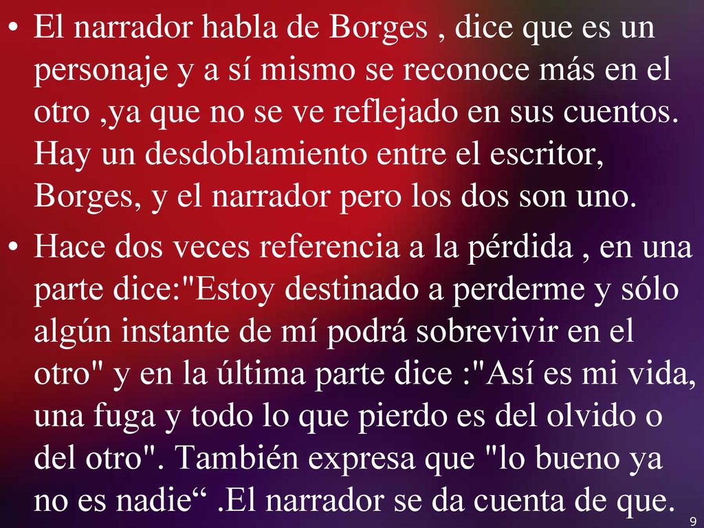 El narrador habla de Borges , dice que es un personaje y a sí mismo se reconoce más en el otro ,ya que no se ve reflejado en sus cuentos. Hay un desdoblamiento entre el escritor, Borges, y el narrador pero los dos son uno.