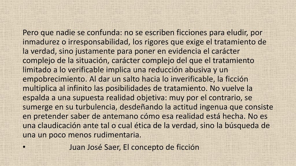Pero que nadie se confunda: no se escriben ficciones para eludir, por inmadurez o irresponsabilidad, los rigores que exige el tratamiento de la verdad, sino justamente para poner en evidencia el carácter complejo de la situación, carácter complejo del que el tratamiento limitado a lo verificable implica una reducción abusiva y un empobrecimiento. Al dar un salto hacia lo inverificable, la ficción multiplica al infinito las posibilidades de tratamiento. No vuelve la espalda a una supuesta realidad objetiva: muy por el contrario, se sumerge en su turbulencia, desdeñando la actitud ingenua que consiste en pretender saber de antemano cómo esa realidad está hecha. No es una claudicación ante tal o cual ética de la verdad, sino la búsqueda de una un poco menos rudimentaria.