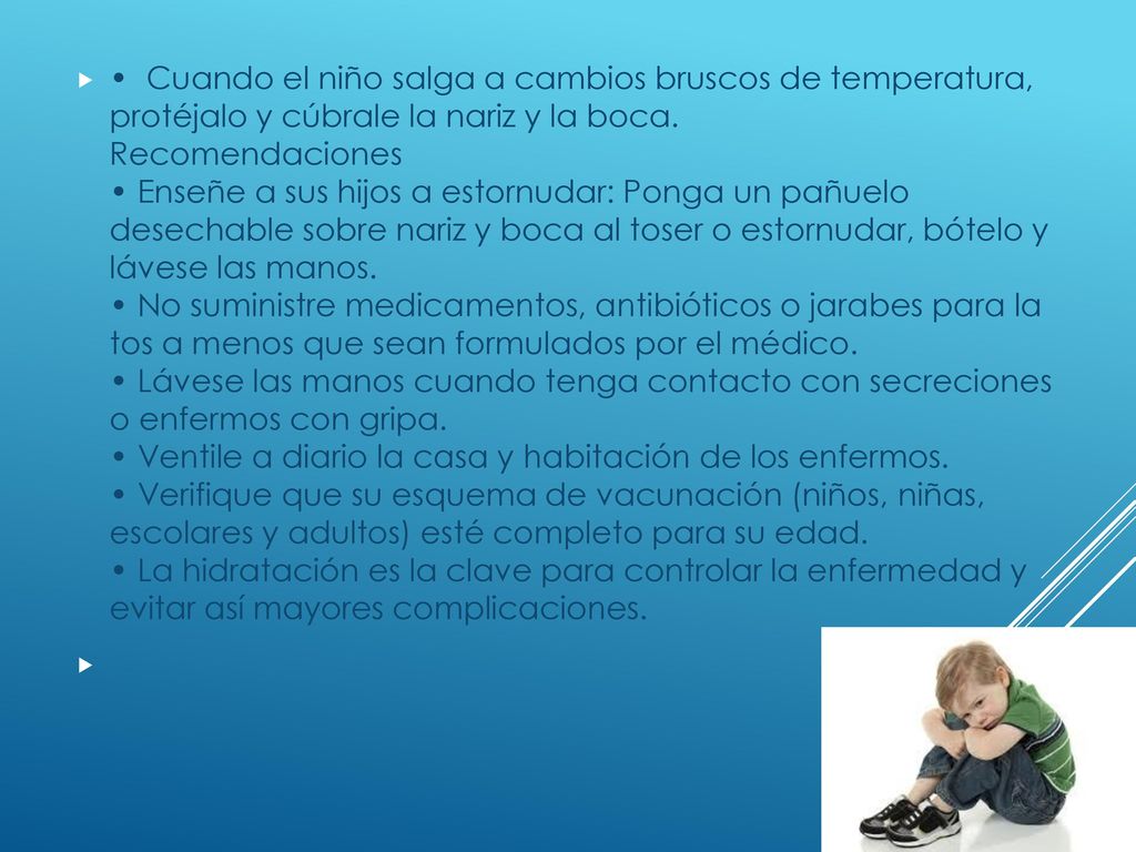 • Cuando el niño salga a cambios bruscos de temperatura, protéjalo y cúbrale la nariz y la boca. Recomendaciones • Enseñe a sus hijos a estornudar: Ponga un pañuelo desechable sobre nariz y boca al toser o estornudar, bótelo y lávese las manos. • No suministre medicamentos, antibióticos o jarabes para la tos a menos que sean formulados por el médico. • Lávese las manos cuando tenga contacto con secreciones o enfermos con gripa. • Ventile a diario la casa y habitación de los enfermos. • Verifique que su esquema de vacunación (niños, niñas, escolares y adultos) esté completo para su edad. • La hidratación es la clave para controlar la enfermedad y evitar así mayores complicaciones.