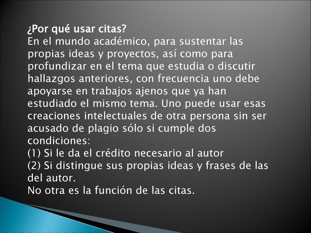 ¿Por qué usar citas En el mundo académico, para sustentar las propias ideas y proyectos, así como para profundizar en el tema que estudia o discutir hallazgos anteriores, con frecuencia uno debe apoyarse en trabajos ajenos que ya han estudiado el mismo tema. Uno puede usar esas creaciones intelectuales de otra persona sin ser acusado de plagio sólo si cumple dos condiciones: (1) Si le da el crédito necesario al autor (2) Si distingue sus propias ideas y frases de las del autor.