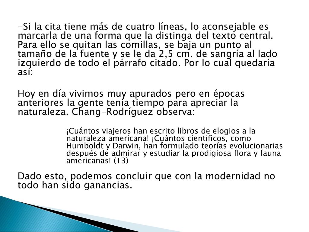 -Si la cita tiene más de cuatro líneas, lo aconsejable es marcarla de una forma que la distinga del texto central. Para ello se quitan las comillas, se baja un punto al tamaño de la fuente y se le da 2,5 cm. de sangría al lado izquierdo de todo el párrafo citado. Por lo cual quedaría así: