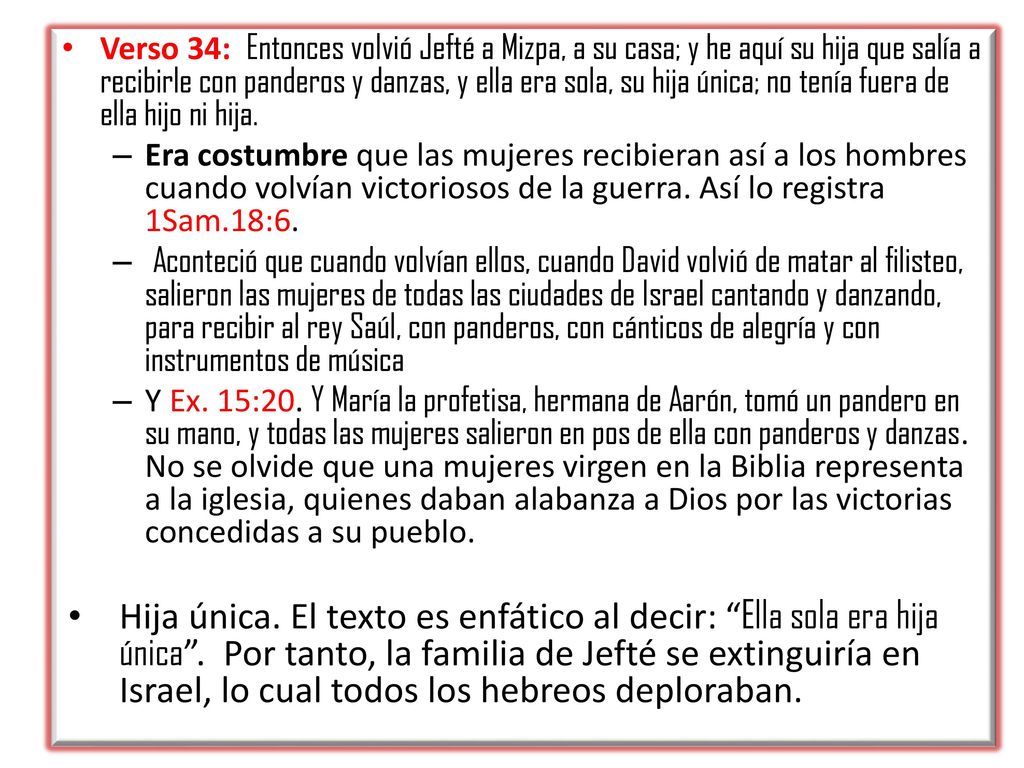 Verso 34: Entonces volvió Jefté a Mizpa, a su casa; y he aquí su hija que salía a recibirle con panderos y danzas, y ella era sola, su hija única; no tenía fuera de ella hijo ni hija.