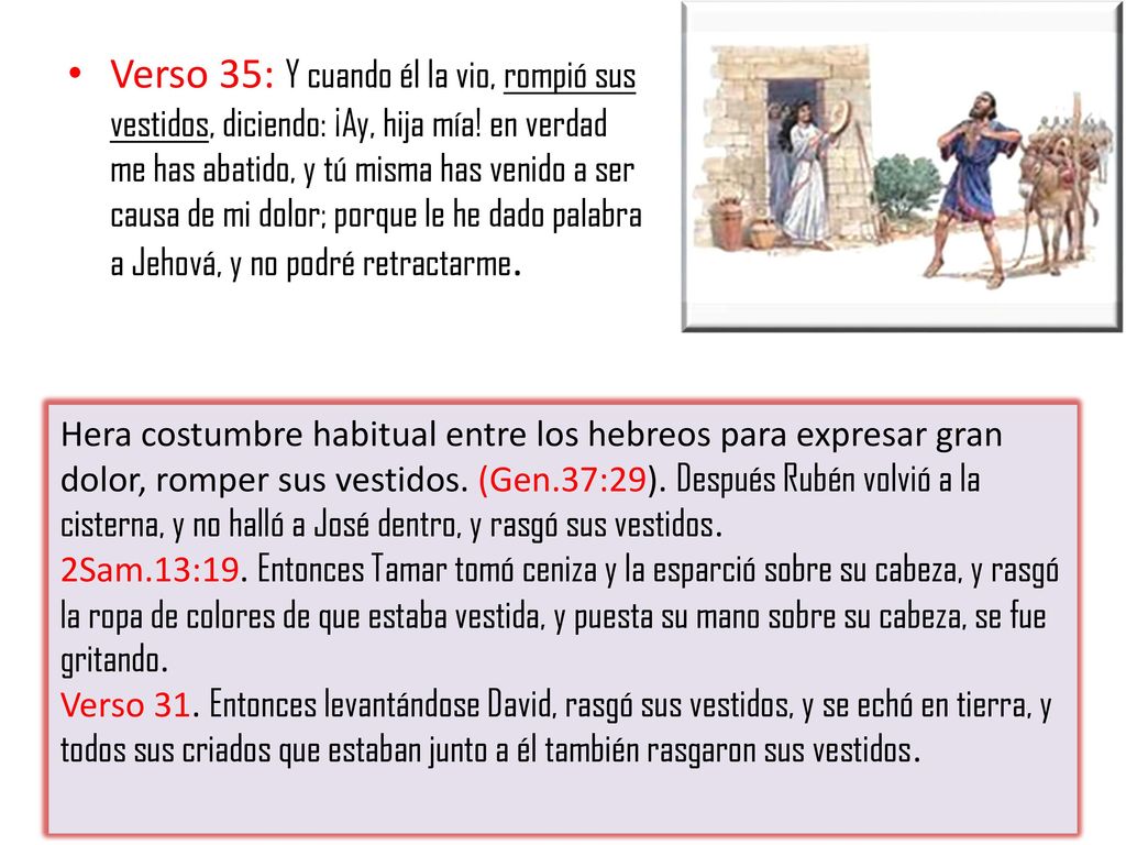 Verso 35: Y cuando él la vio, rompió sus vestidos, diciendo: ¡Ay, hija mía! en verdad me has abatido, y tú misma has venido a ser causa de mi dolor; porque le he dado palabra a Jehová, y no podré retractarme.