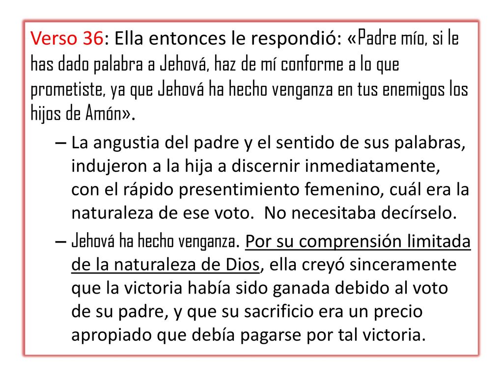 Verso 36: Ella entonces le respondió: «Padre mío, si le has dado palabra a Jehová, haz de mí conforme a lo que prometiste, ya que Jehová ha hecho venganza en tus enemigos los hijos de Amón».