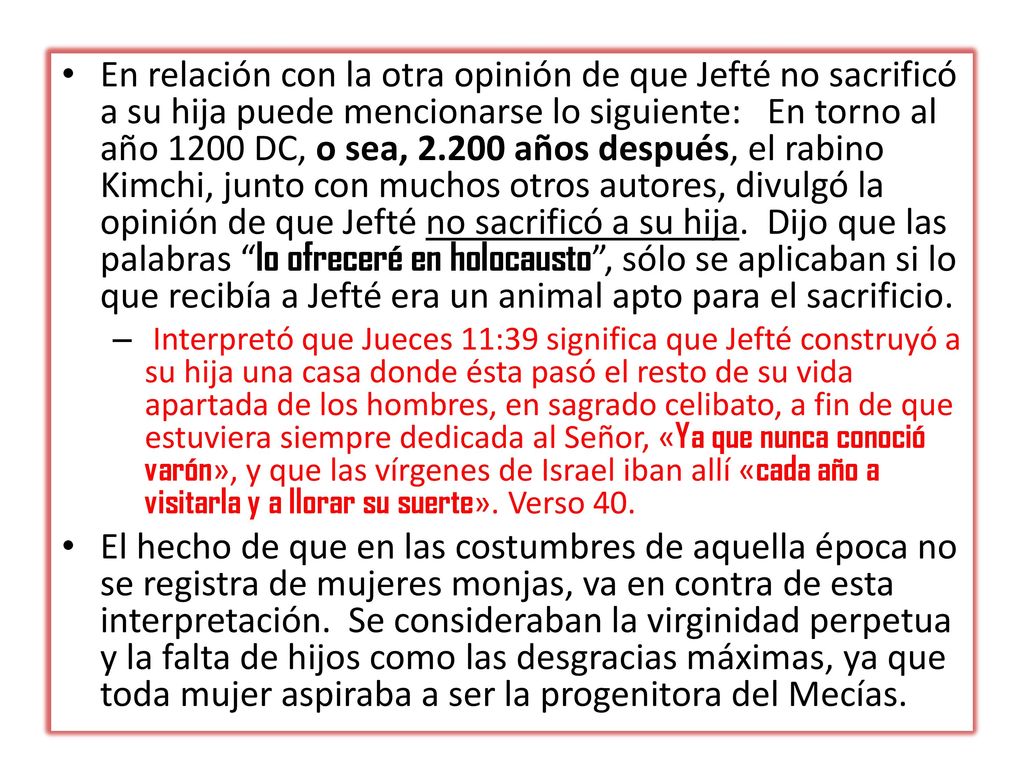En relación con la otra opinión de que Jefté no sacrificó a su hija puede mencionarse lo siguiente: En torno al año 1200 DC, o sea, años después, el rabino Kimchi, junto con muchos otros autores, divulgó la opinión de que Jefté no sacrificó a su hija. Dijo que las palabras lo ofreceré en holocausto , sólo se aplicaban si lo que recibía a Jefté era un animal apto para el sacrificio.