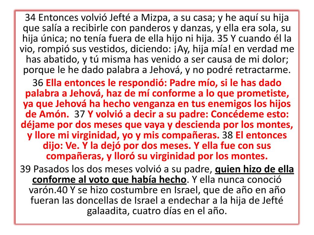 34 Entonces volvió Jefté a Mizpa, a su casa; y he aquí su hija que salía a recibirle con panderos y danzas, y ella era sola, su hija única; no tenía fuera de ella hijo ni hija. 35 Y cuando él la vio, rompió sus vestidos, diciendo: ¡Ay, hija mía! en verdad me has abatido, y tú misma has venido a ser causa de mi dolor; porque le he dado palabra a Jehová, y no podré retractarme.
