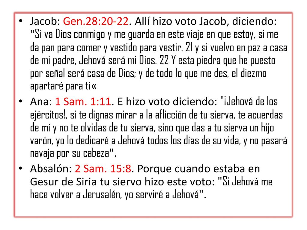 Jacob: Gen.28: Allí hizo voto Jacob, diciendo: Si va Dios conmigo y me guarda en este viaje en que estoy, si me da pan para comer y vestido para vestir. 21 y si vuelvo en paz a casa de mi padre, Jehová será mi Dios. 22 Y esta piedra que he puesto por señal será casa de Dios; y de todo lo que me des, el diezmo apartaré para ti«