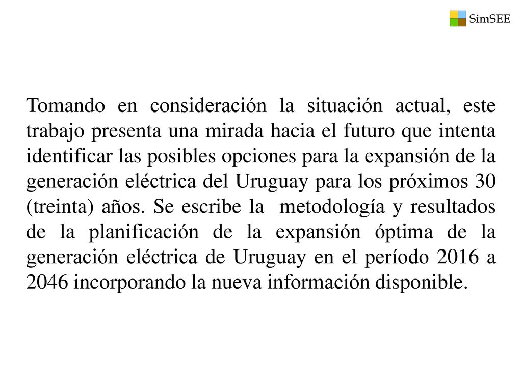 Tomando en consideración la situación actual, este trabajo presenta una mirada hacia el futuro que intenta identificar las posibles opciones para la expansión de la generación eléctrica del Uruguay para los próximos 30 (treinta) años.