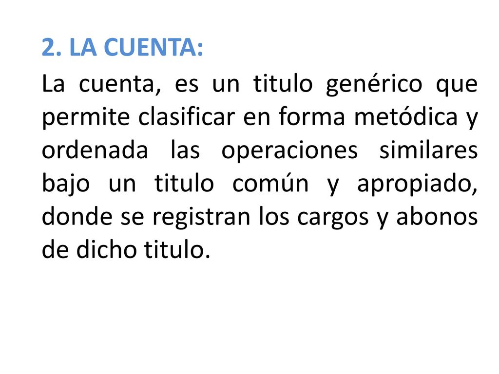 2. LA CUENTA: La cuenta, es un titulo genérico que permite clasificar en forma metódica y ordenada las operaciones similares bajo un titulo común y apropiado, donde se registran los cargos y abonos de dicho titulo.