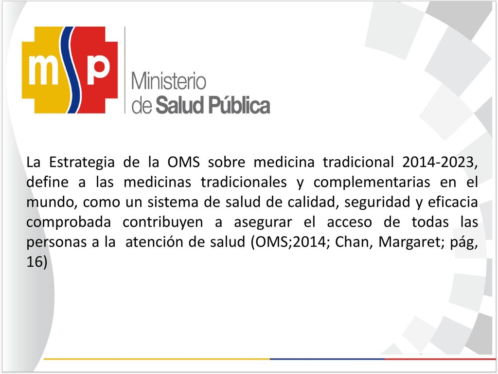 La Estrategia de la OMS sobre medicina tradicional , define a las medicinas tradicionales y complementarias en el mundo, como un sistema de salud de calidad, seguridad y eficacia comprobada contribuyen a asegurar el acceso de todas las personas a la atención de salud (OMS;2014; Chan, Margaret; pág, 16)