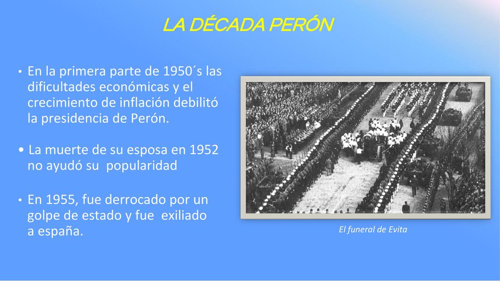 LA DÉCADA PERÓN En la primera parte de 1950´s las dificultades económicas y el crecimiento de inflación debilitó la presidencia de Perón.
