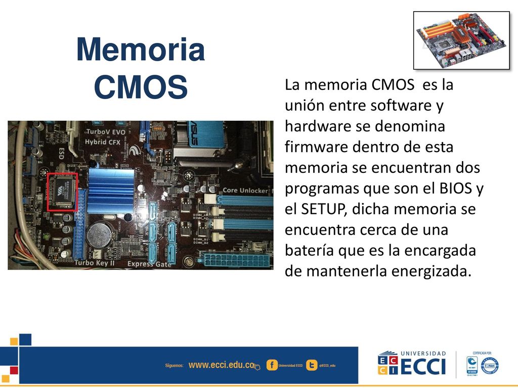 La memoria CMOS es la unión entre software y hardware se denomina firmware dentro de esta memoria se encuentran dos programas que son el BIOS y el SETUP, dicha memoria se encuentra cerca de una batería que es la encargada de mantenerla energizada.