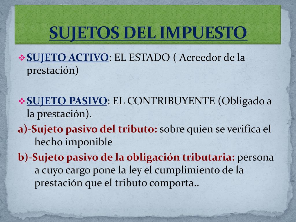 SUJETOS DEL IMPUESTO SUJETO ACTIVO: EL ESTADO ( Acreedor de la prestación) SUJETO PASIVO: EL CONTRIBUYENTE (Obligado a la prestación).
