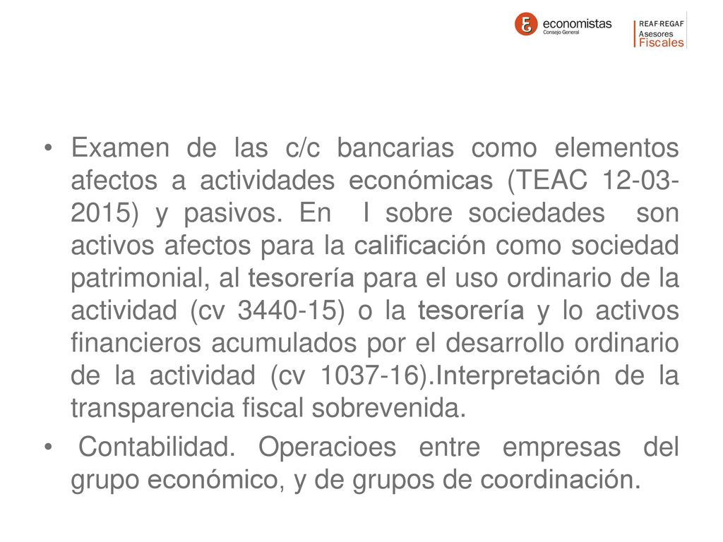 Examen de las c/c bancarias como elementos afectos a actividades económicas (TEAC ) y pasivos. En I sobre sociedades son activos afectos para la calificación como sociedad patrimonial, al tesorería para el uso ordinario de la actividad (cv ) o la tesorería y lo activos financieros acumulados por el desarrollo ordinario de la actividad (cv ).Interpretación de la transparencia fiscal sobrevenida.