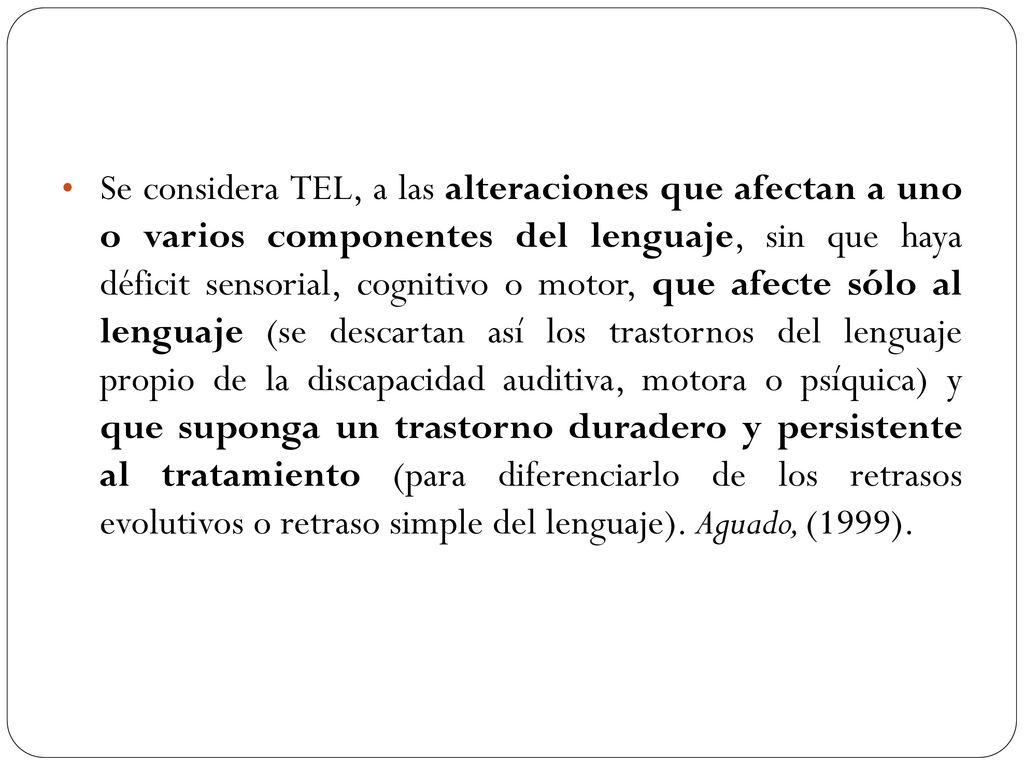 Se considera TEL, a las alteraciones que afectan a uno o varios componentes del lenguaje, sin que haya déficit sensorial, cognitivo o motor, que afecte sólo al lenguaje (se descartan así los trastornos del lenguaje propio de la discapacidad auditiva, motora o psíquica) y que suponga un trastorno duradero y persistente al tratamiento (para diferenciarlo de los retrasos evolutivos o retraso simple del lenguaje).