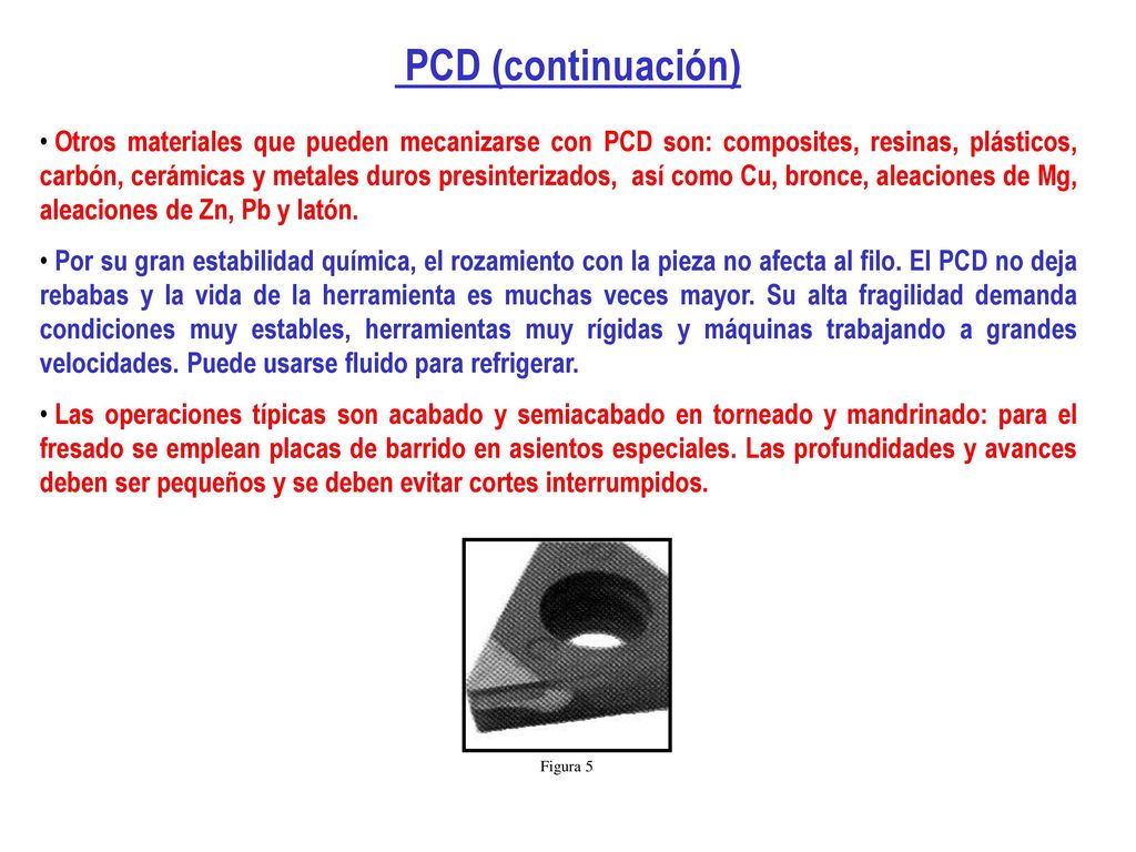 Otros materiales que pueden mecanizarse con PCD son: composites, resinas, plásticos, carbón, cerámicas y metales duros presinterizados, así como Cu, bronce, aleaciones de Mg, aleaciones de Zn, Pb y latón.