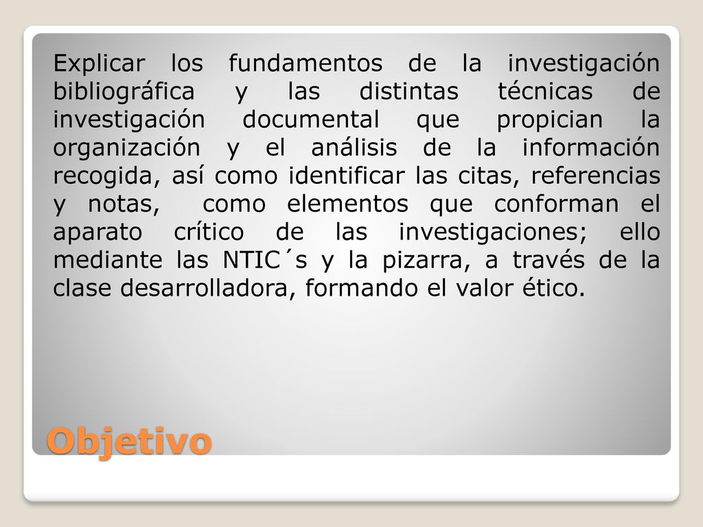 Explicar los fundamentos de la investigación bibliográfica y las distintas técnicas de investigación documental que propician la organización y el análisis de la información recogida, así como identificar las citas, referencias y notas, como elementos que conforman el aparato crítico de las investigaciones; ello mediante las NTIC´s y la pizarra, a través de la clase desarrolladora, formando el valor ético.