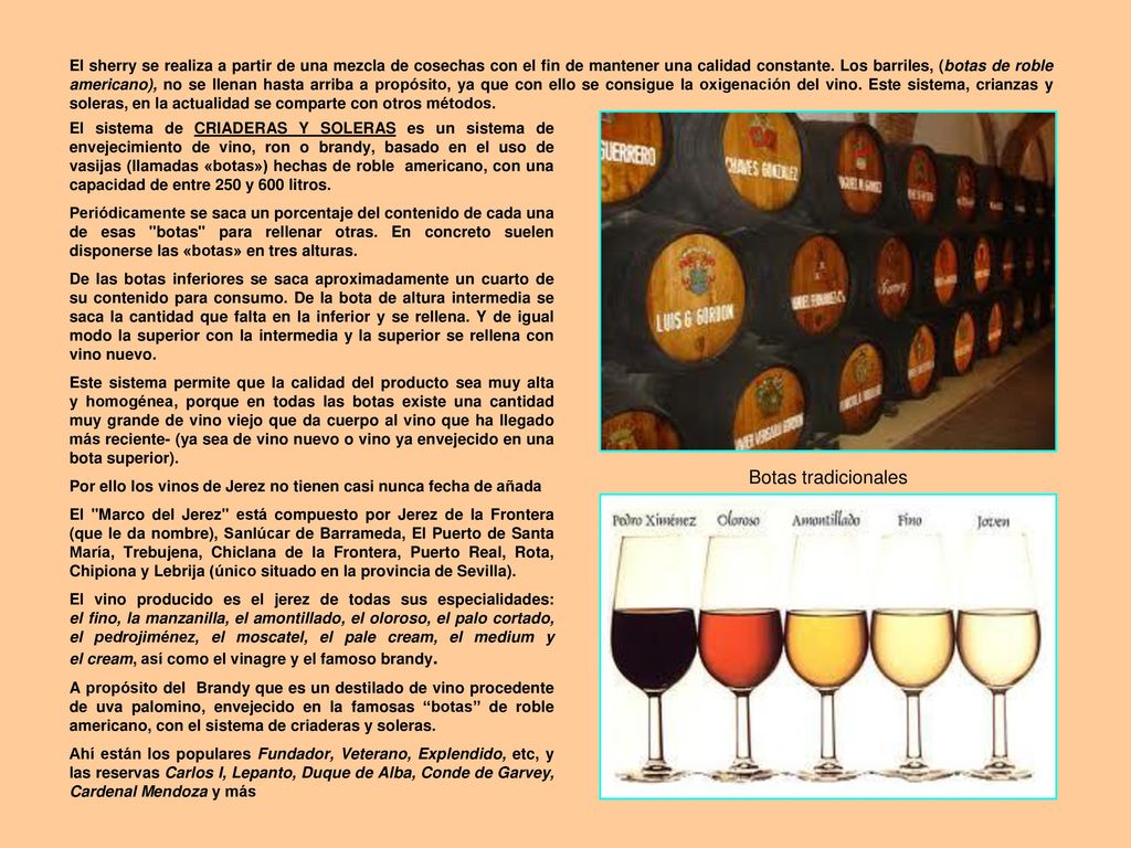 El sherry se realiza a partir de una mezcla de cosechas con el fin de mantener una calidad constante. Los barriles, (botas de roble americano), no se llenan hasta arriba a propósito, ya que con ello se consigue la oxigenación del vino. Este sistema, crianzas y soleras, en la actualidad se comparte con otros métodos.