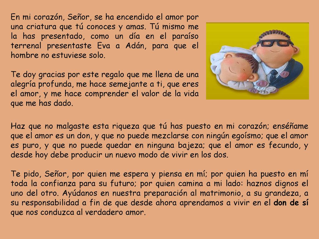 En mi corazón, Señor, se ha encendido el amor por una criatura que tú conoces y amas. Tú mismo me la has presentado, como un día en el paraíso terrenal presentaste Eva a Adán, para que el hombre no estuviese solo.