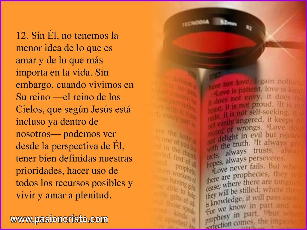 12. Sin Él, no tenemos la menor idea de lo que es amar y de lo que más importa en la vida. Sin embargo, cuando vivimos en Su reino —el reino de los Cielos, que según Jesús está incluso ya dentro de nosotros— podemos ver desde la perspectiva de Él, tener bien definidas nuestras prioridades, hacer uso de todos los recursos posibles y vivir y amar a plenitud.