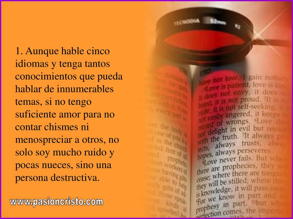 1. Aunque hable cinco idiomas y tenga tantos conocimientos que pueda hablar de innumerables temas, si no tengo suficiente amor para no contar chismes ni menospreciar a otros, no solo soy mucho ruido y pocas nueces, sino una persona destructiva.