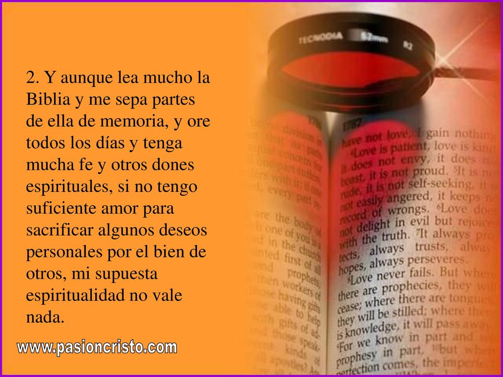 2. Y aunque lea mucho la Biblia y me sepa partes de ella de memoria, y ore todos los días y tenga mucha fe y otros dones espirituales, si no tengo suficiente amor para sacrificar algunos deseos personales por el bien de otros, mi supuesta espiritualidad no vale nada.