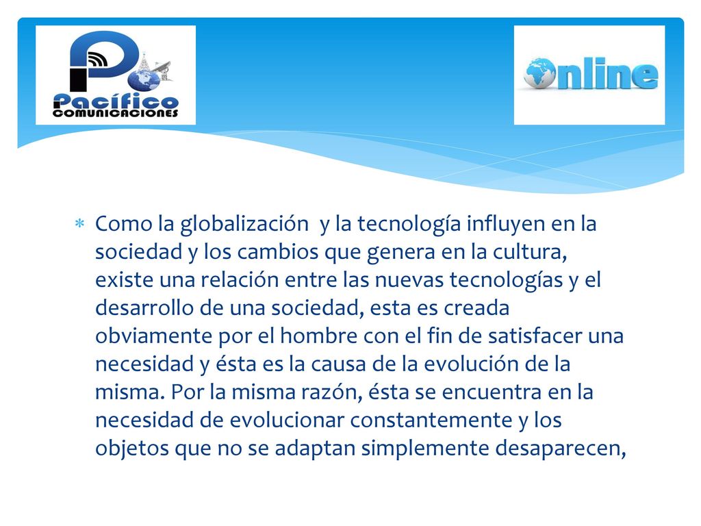 Como la globalización y la tecnología influyen en la sociedad y los cambios que genera en la cultura, existe una relación entre las nuevas tecnologías y el desarrollo de una sociedad, esta es creada obviamente por el hombre con el fin de satisfacer una necesidad y ésta es la causa de la evolución de la misma.