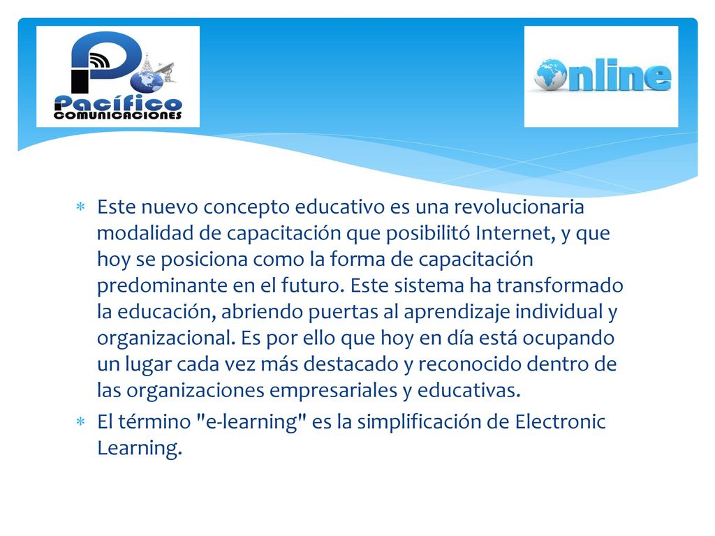 Este nuevo concepto educativo es una revolucionaria modalidad de capacitación que posibilitó Internet, y que hoy se posiciona como la forma de capacitación predominante en el futuro. Este sistema ha transformado la educación, abriendo puertas al aprendizaje individual y organizacional. Es por ello que hoy en día está ocupando un lugar cada vez más destacado y reconocido dentro de las organizaciones empresariales y educativas.