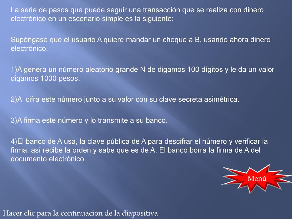 La serie de pasos que puede seguir una transacción que se realiza con dinero electrónico en un escenario simple es la siguiente: Supóngase que el usuario A quiere mandar un cheque a B, usando ahora dinero electrónico. 1)A genera un número aleatorio grande N de digamos 100 dígitos y le da un valor digamos 1000 pesos. 2)A cifra este número junto a su valor con su clave secreta asimétrica. 3)A firma este número y lo transmite a su banco. 4)El banco de A usa, la clave pública de A para descifrar el número y verificar la firma, así recibe la orden y sabe que es de A. El banco borra la firma de A del documento electrónico.