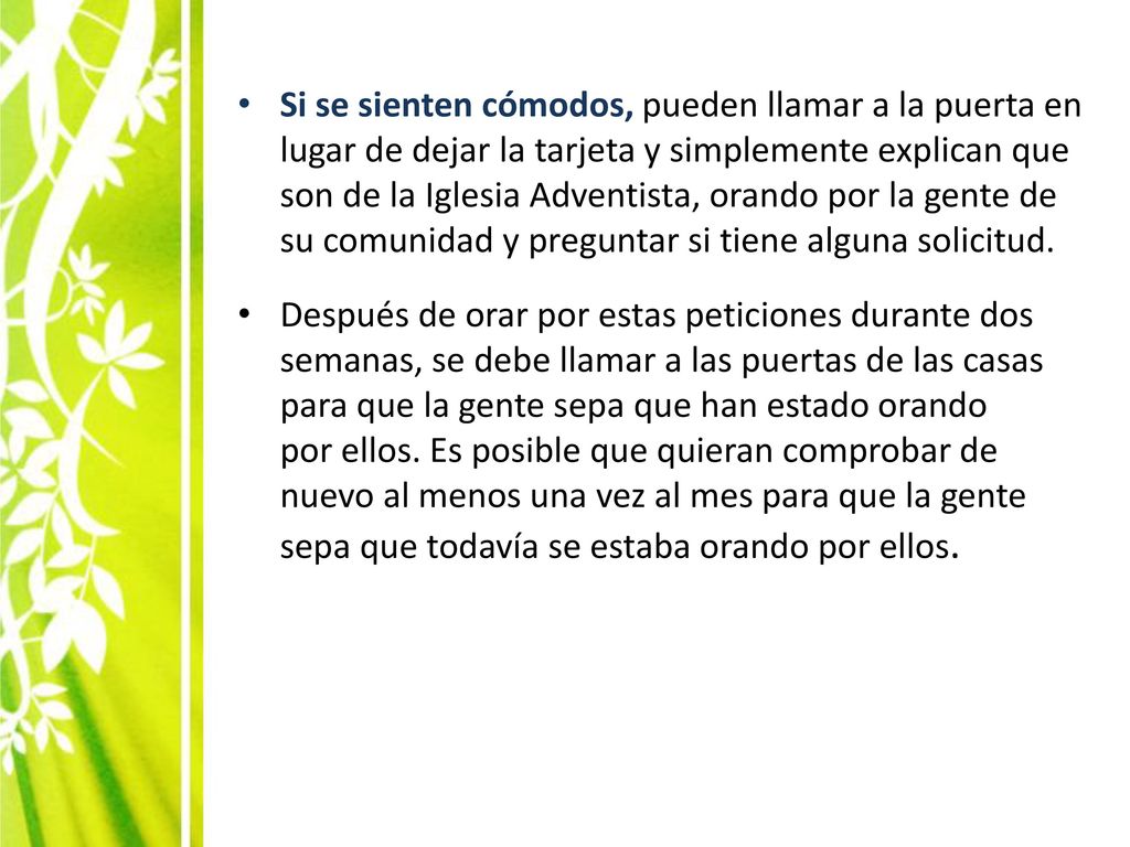 Si se sienten cómodos, pueden llamar a la puerta en lugar de dejar la tarjeta y simplemente explican que son de la Iglesia Adventista, orando por la gente de su comunidad y preguntar si tiene alguna solicitud.