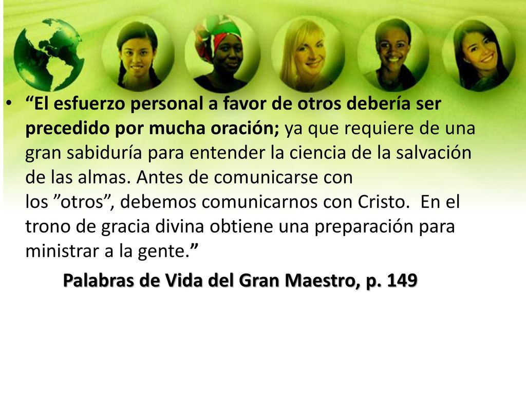 El esfuerzo personal a favor de otros debería ser precedido por mucha oración; ya que requiere de una gran sabiduría para entender la ciencia de la salvación de las almas. Antes de comunicarse con los otros , debemos comunicarnos con Cristo. En el trono de gracia divina obtiene una preparación para ministrar a la gente.