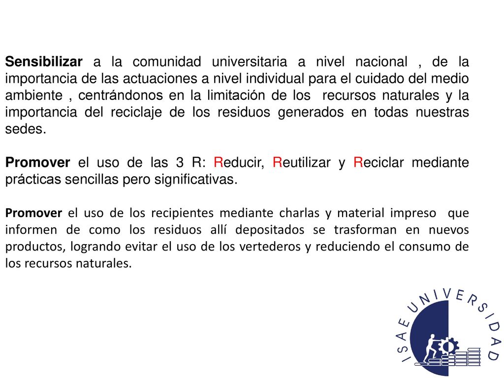 Sensibilizar a la comunidad universitaria a nivel nacional , de la importancia de las actuaciones a nivel individual para el cuidado del medio ambiente , centrándonos en la limitación de los recursos naturales y la importancia del reciclaje de los residuos generados en todas nuestras sedes.