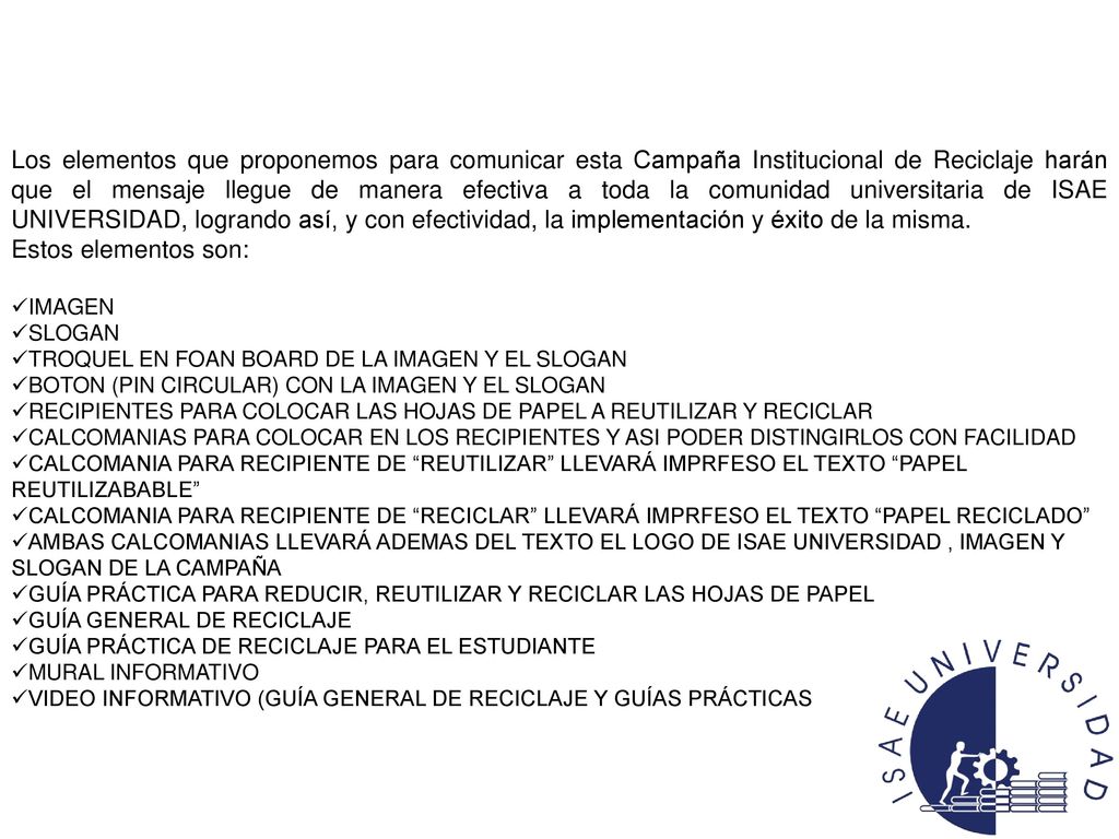 Los elementos que proponemos para comunicar esta Campaña Institucional de Reciclaje harán que el mensaje llegue de manera efectiva a toda la comunidad universitaria de ISAE UNIVERSIDAD, logrando así, y con efectividad, la implementación y éxito de la misma.