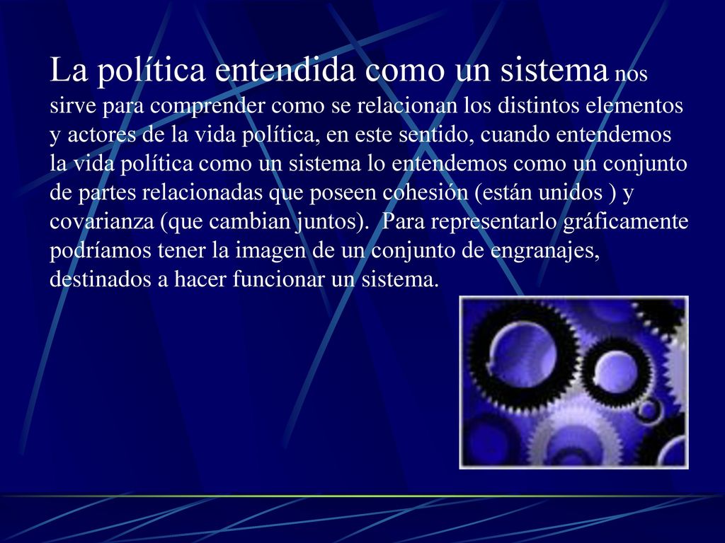 La política entendida como un sistema nos sirve para comprender como se relacionan los distintos elementos y actores de la vida política, en este sentido, cuando entendemos la vida política como un sistema lo entendemos como un conjunto de partes relacionadas que poseen cohesión (están unidos ) y covarianza (que cambian juntos).