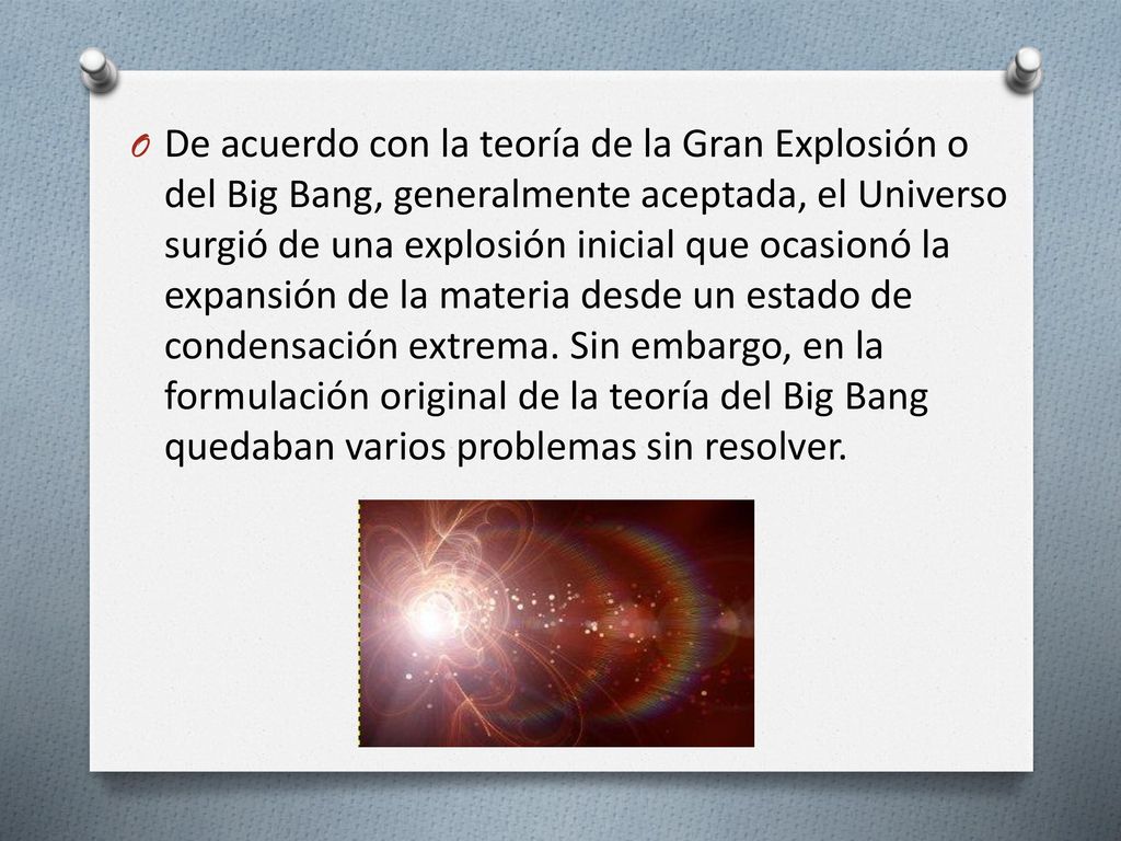 De acuerdo con la teoría de la Gran Explosión o del Big Bang, generalmente aceptada, el Universo surgió de una explosión inicial que ocasionó la expansión de la materia desde un estado de condensación extrema.