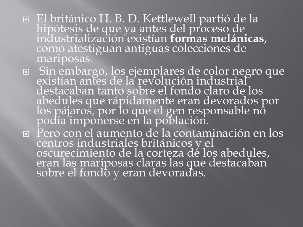 El británico H. B. D. Kettlewell partió de la hipótesis de que ya antes del proceso de industrialización existían formas melánicas, como atestiguan antiguas colecciones de mariposas.