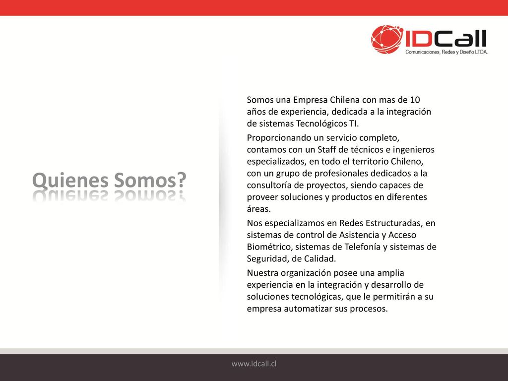 Somos una Empresa Chilena con mas de 10 años de experiencia, dedicada a la integración de sistemas Tecnológicos TI. Proporcionando un servicio completo, contamos con un Staff de técnicos e ingenieros especializados, en todo el territorio Chileno, con un grupo de profesionales dedicados a la consultoría de proyectos, siendo capaces de proveer soluciones y productos en diferentes áreas. Nos especializamos en Redes Estructuradas, en sistemas de control de Asistencia y Acceso Biométrico, sistemas de Telefonía y sistemas de Seguridad, de Calidad. Nuestra organización posee una amplia experiencia en la integración y desarrollo de soluciones tecnológicas, que le permitirán a su empresa automatizar sus procesos.