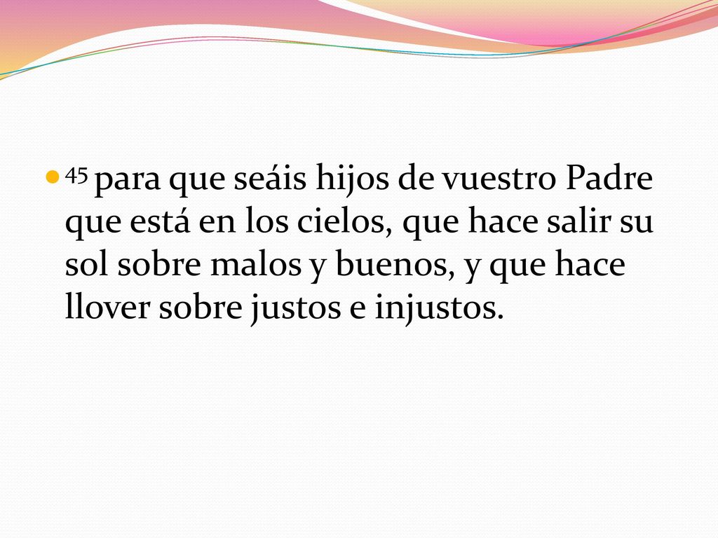 45 para que seáis hijos de vuestro Padre que está en los cielos, que hace salir su sol sobre malos y buenos, y que hace llover sobre justos e injustos.