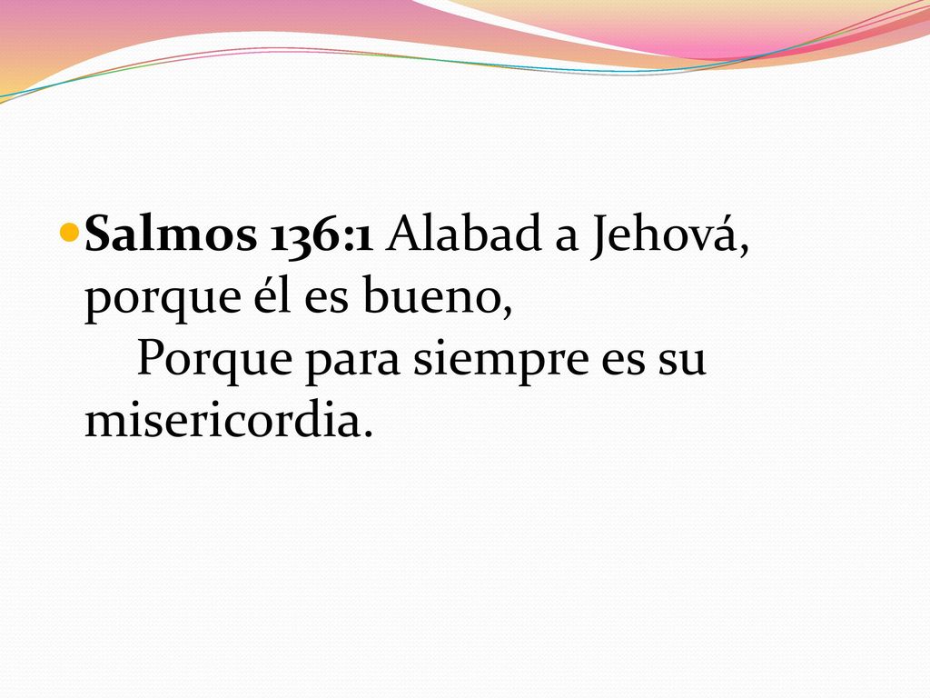 Salmos 136:1 Alabad a Jehová, porque él es bueno, Porque para siempre es su misericordia.