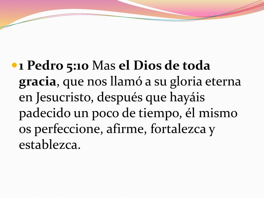 1 Pedro 5:10 Mas el Dios de toda gracia, que nos llamó a su gloria eterna en Jesucristo, después que hayáis padecido un poco de tiempo, él mismo os perfeccione, afirme, fortalezca y establezca.
