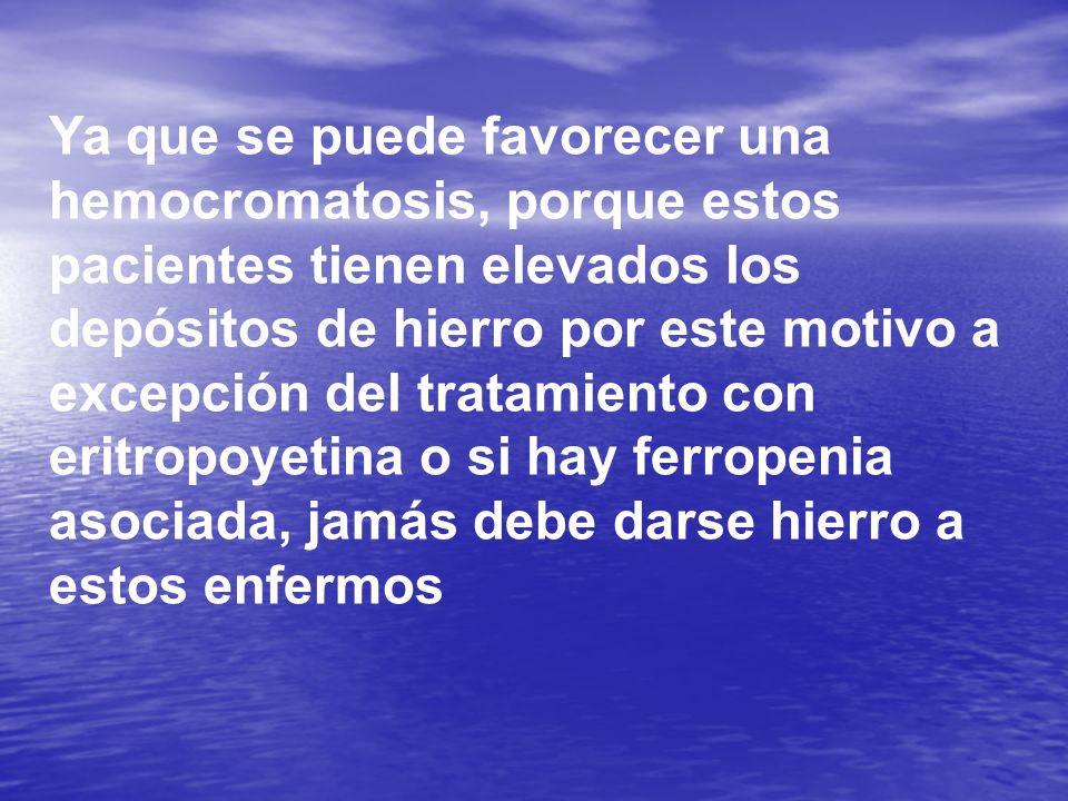 Ya que se puede favorecer una hemocromatosis, porque estos pacientes tienen elevados los depósitos de hierro por este motivo a excepción del tratamiento con eritropoyetina o si hay ferropenia asociada, jamás debe darse hierro a estos enfermos