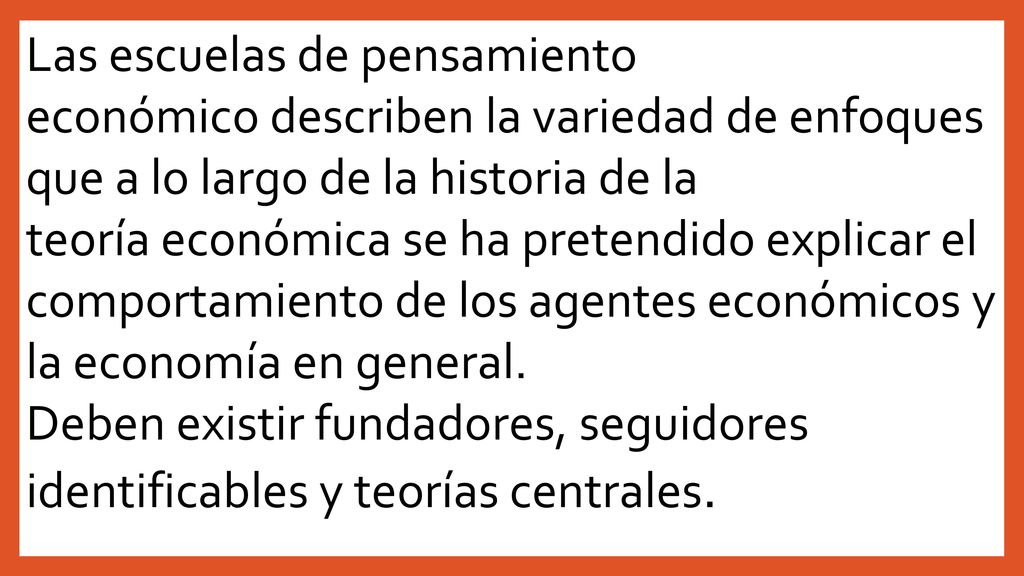 Las escuelas de pensamiento económico describen la variedad de enfoques que a lo largo de la historia de la teoría económica se ha pretendido explicar el comportamiento de los agentes económicos y la economía en general.